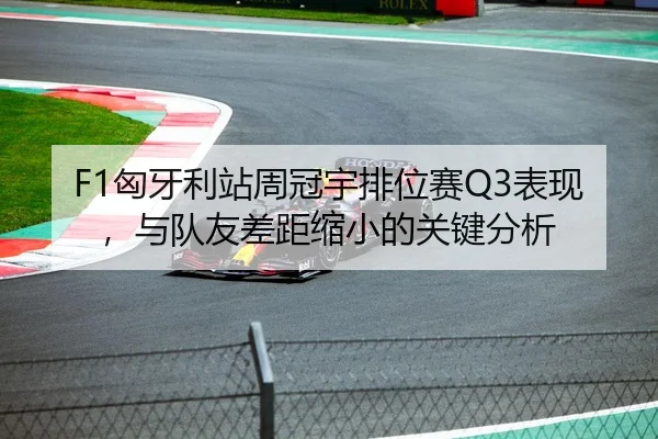 F1匈牙利站周冠宇排位赛Q3表现，与队友差距缩小的关键分析